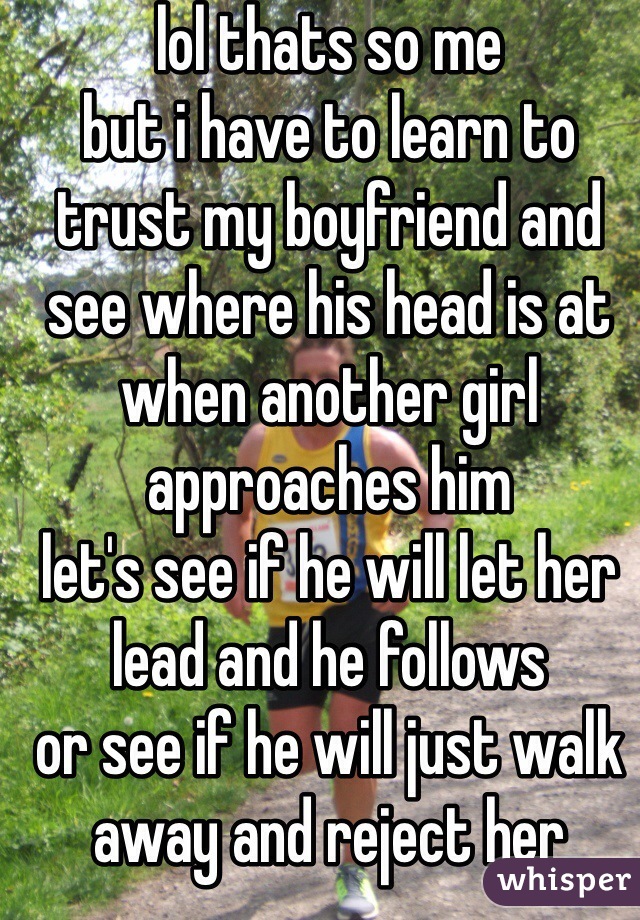 lol thats so me
but i have to learn to trust my boyfriend and see where his head is at when another girl approaches him
let's see if he will let her lead and he follows 
or see if he will just walk away and reject her