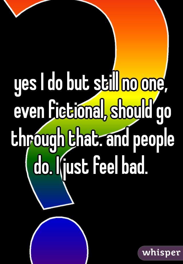 yes I do but still no one, even fictional, should go through that. and people do. I just feel bad. 