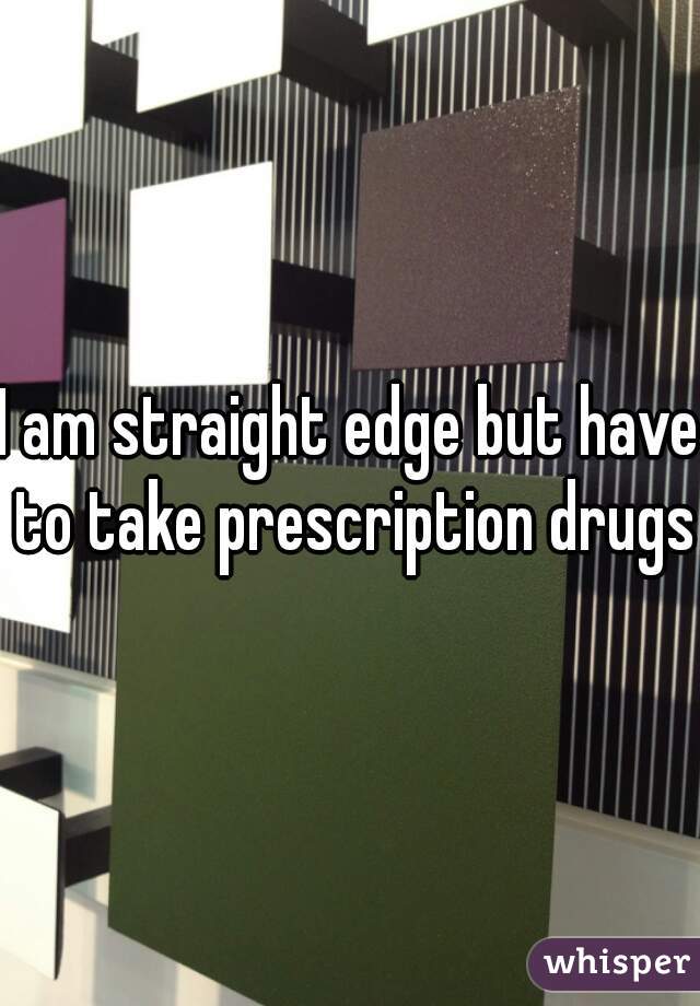 I am straight edge but have to take prescription drugs.