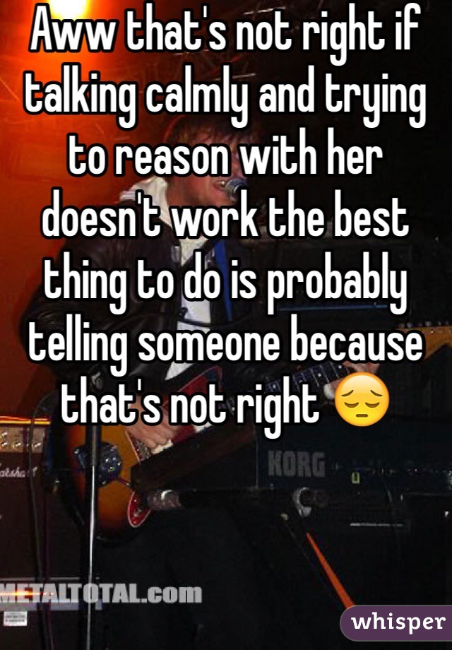 Aww that's not right if talking calmly and trying to reason with her doesn't work the best thing to do is probably telling someone because that's not right 😔