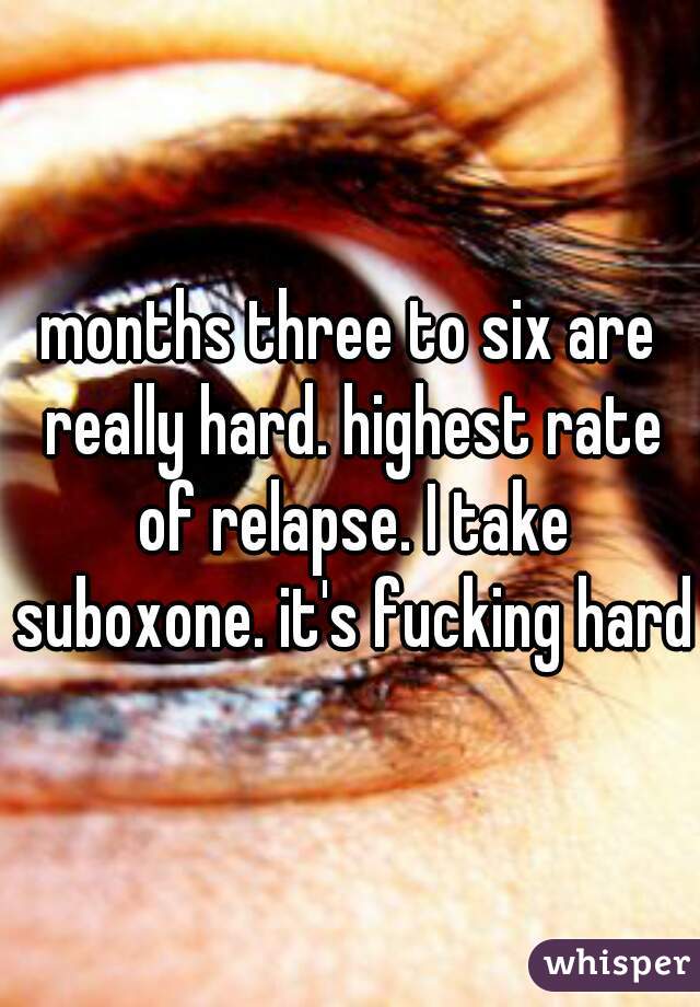 months three to six are really hard. highest rate of relapse. I take suboxone. it's fucking hard