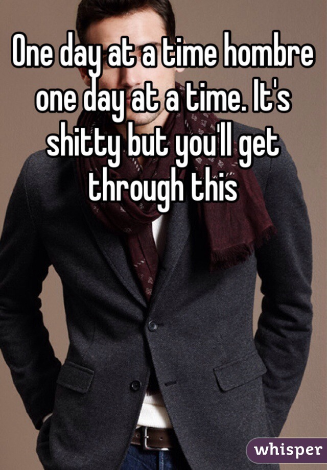 One day at a time hombre one day at a time. It's shitty but you'll get through this 
