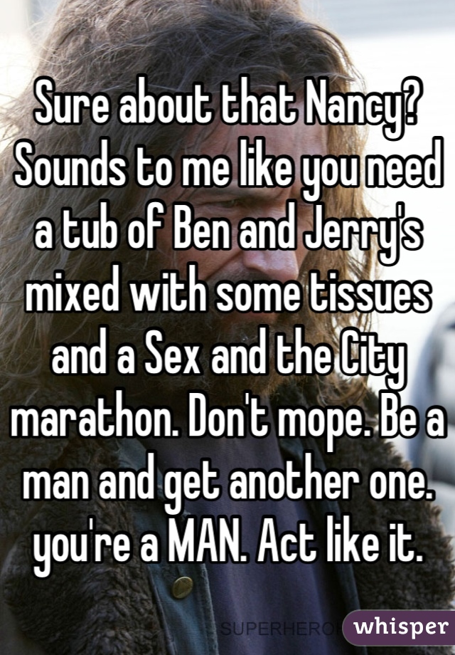 Sure about that Nancy? Sounds to me like you need a tub of Ben and Jerry's mixed with some tissues and a Sex and the City marathon. Don't mope. Be a man and get another one. you're a MAN. Act like it.