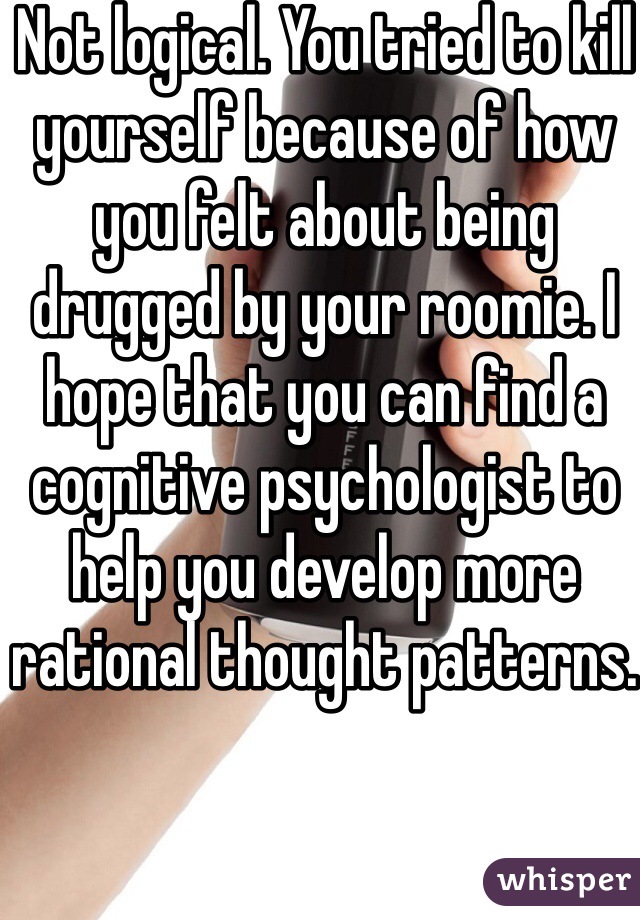 Not logical. You tried to kill yourself because of how you felt about being drugged by your roomie. I hope that you can find a cognitive psychologist to help you develop more rational thought patterns. 