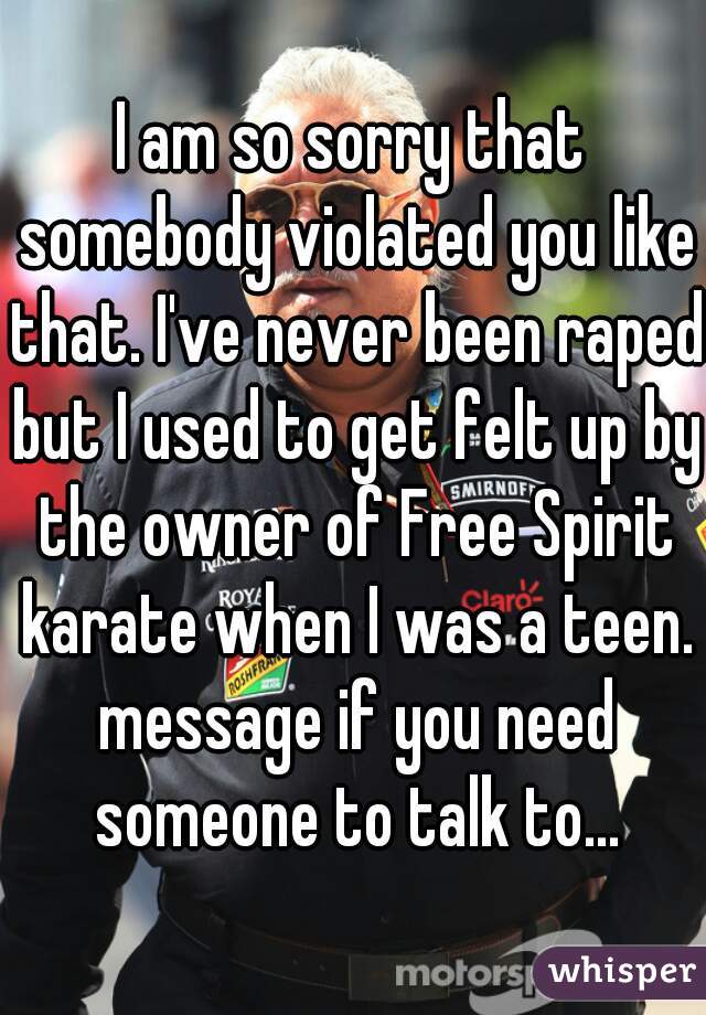 I am so sorry that somebody violated you like that. I've never been raped but I used to get felt up by the owner of Free Spirit karate when I was a teen. message if you need someone to talk to...