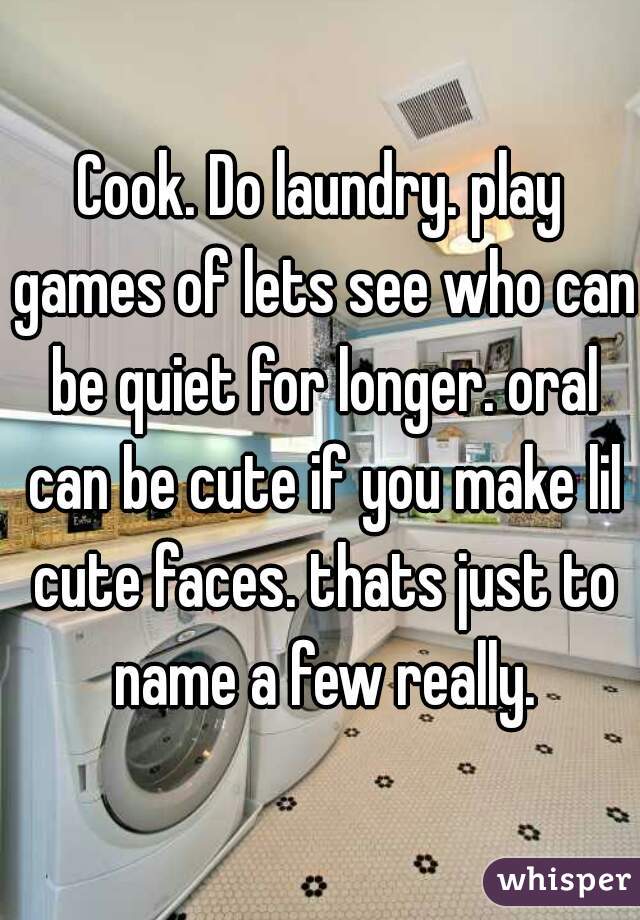 Cook. Do laundry. play games of lets see who can be quiet for longer. oral can be cute if you make lil cute faces. thats just to name a few really.