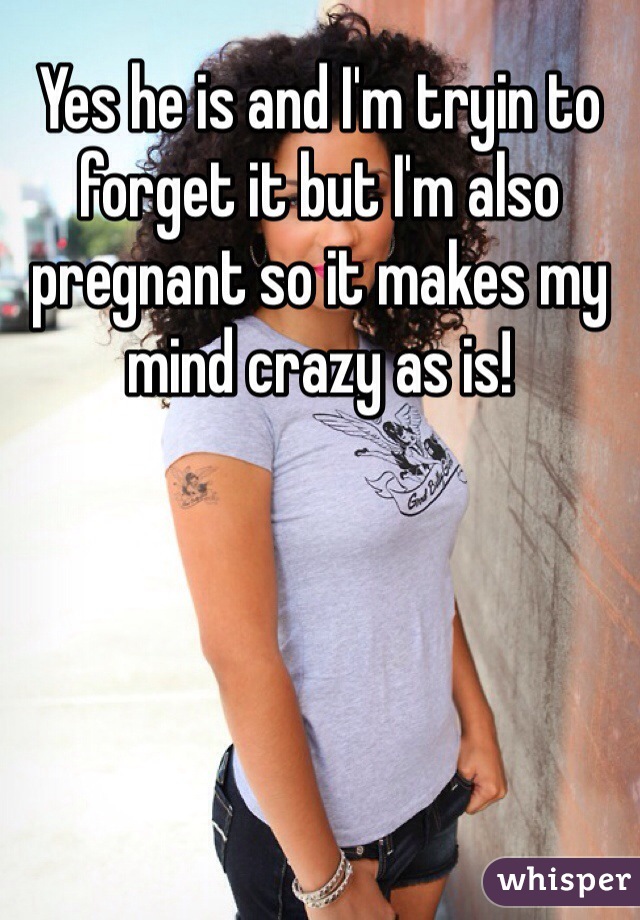 Yes he is and I'm tryin to forget it but I'm also pregnant so it makes my mind crazy as is!