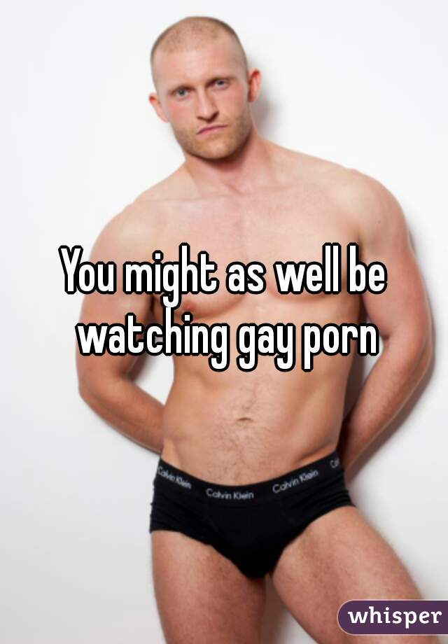 You might as well be watching gay porn