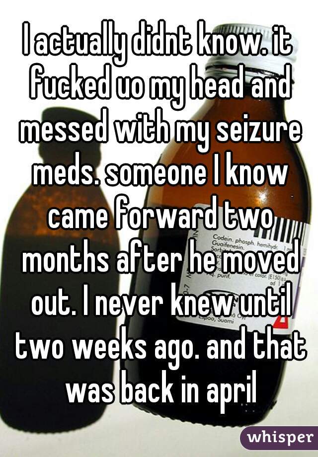 I actually didnt know. it fucked uo my head and messed with my seizure meds. someone I know came forward two months after he moved out. I never knew until two weeks ago. and that was back in april