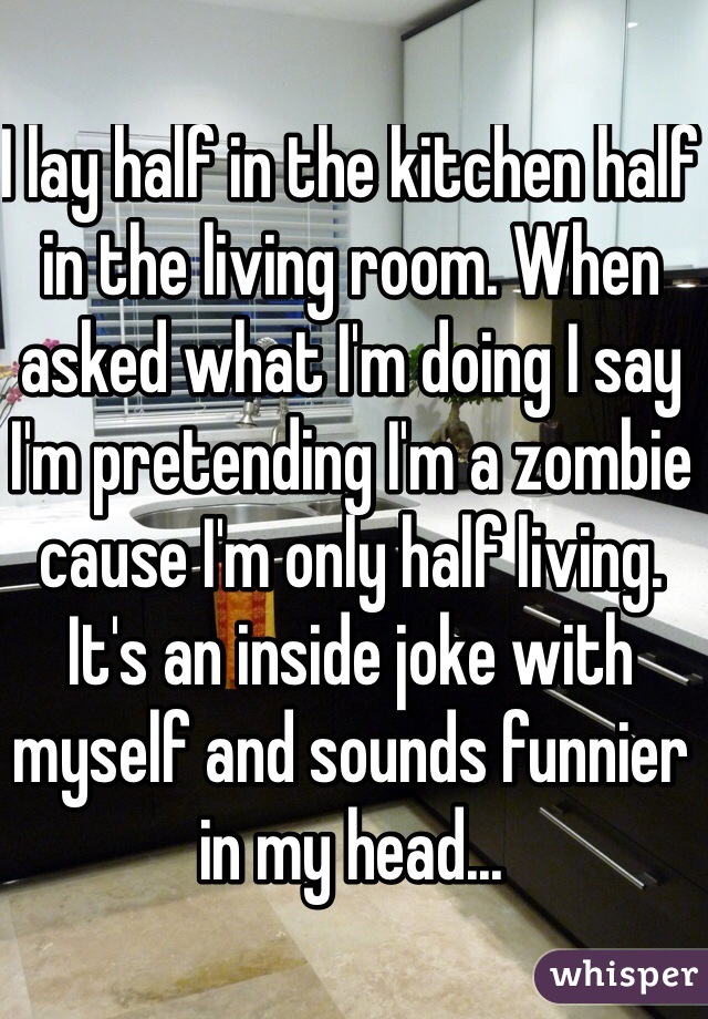 I lay half in the kitchen half in the living room. When asked what I'm doing I say I'm pretending I'm a zombie cause I'm only half living. It's an inside joke with myself and sounds funnier in my head...