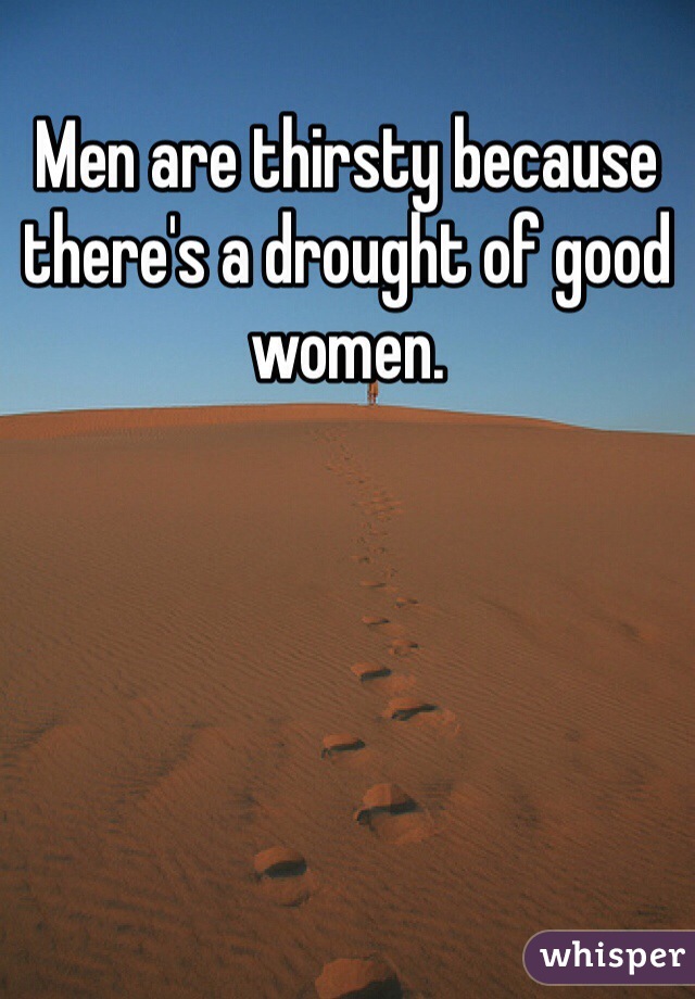 Men are thirsty because there's a drought of good women. 
