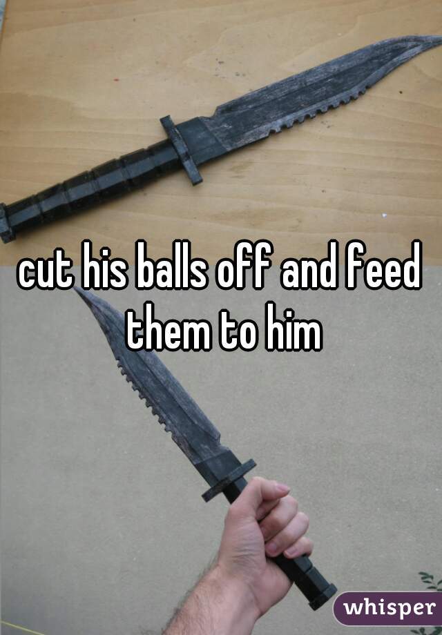 cut his balls off and feed them to him