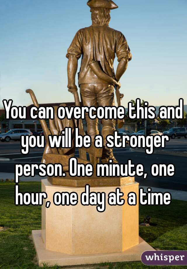 You can overcome this and you will be a stronger person. One minute, one hour, one day at a time 