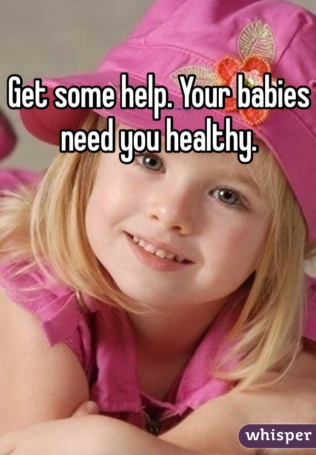 Get some help. Your babies need you healthy. 