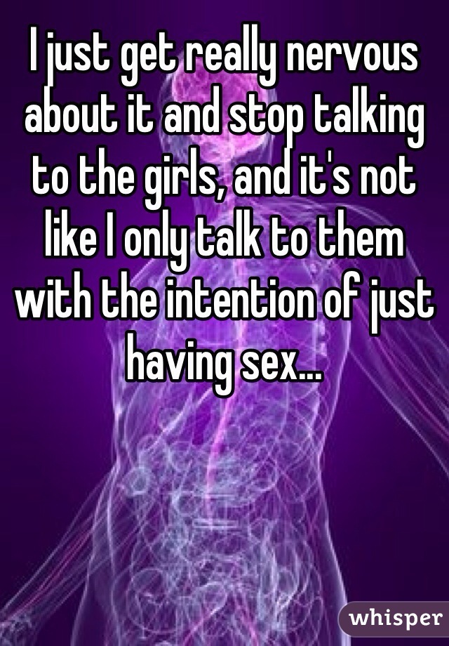 I just get really nervous about it and stop talking to the girls, and it's not like I only talk to them with the intention of just having sex...