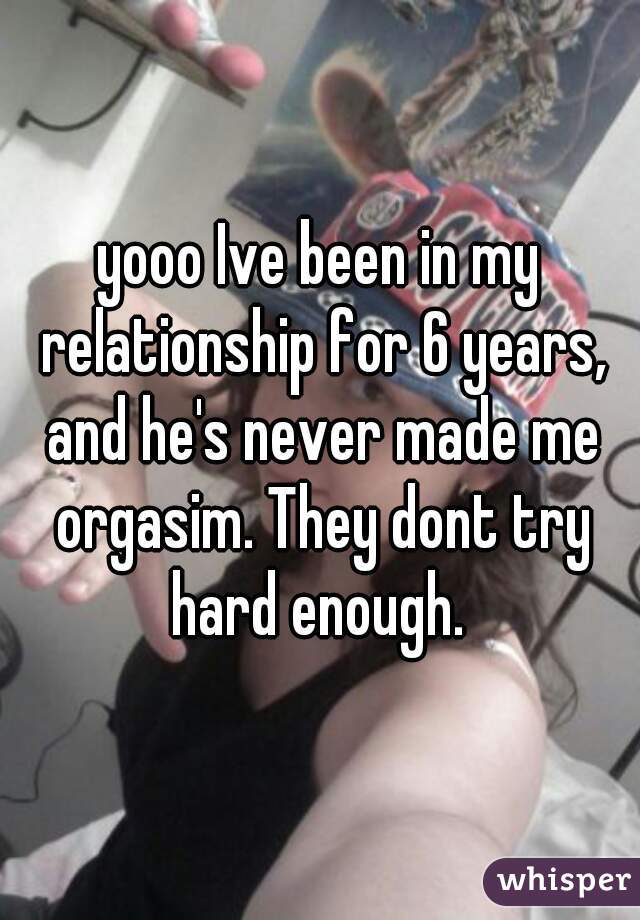 yooo Ive been in my relationship for 6 years, and he's never made me orgasim. They dont try hard enough. 