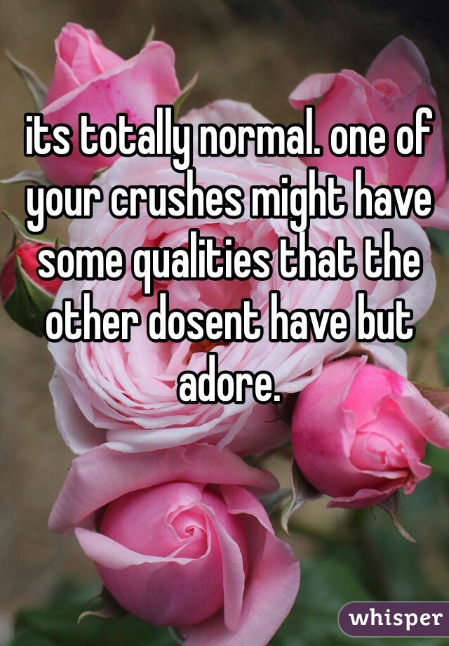 its totally normal. one of your crushes might have some qualities that the other dosent have but adore.