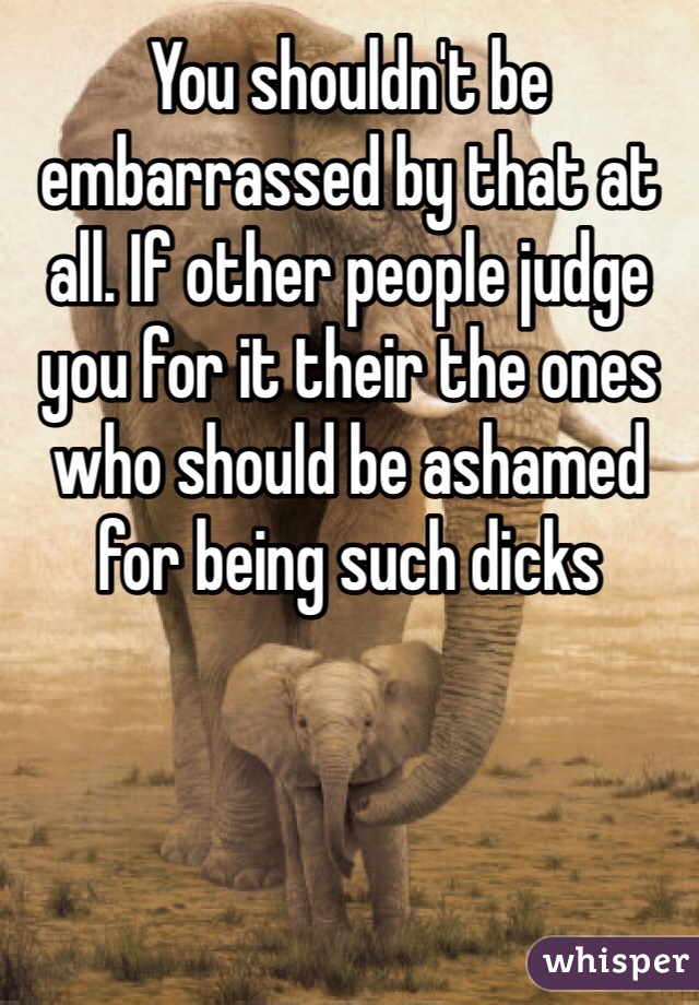 You shouldn't be embarrassed by that at all. If other people judge you for it their the ones who should be ashamed for being such dicks