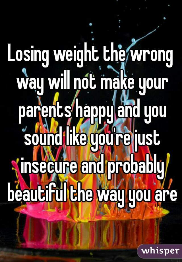 Losing weight the wrong way will not make your parents happy and you sound like you're just insecure and probably beautiful the way you are