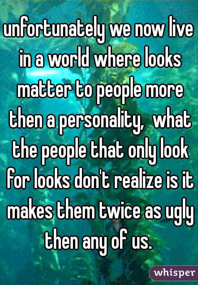 unfortunately we now live in a world where looks matter to people more then a personality,  what the people that only look for looks don't realize is it makes them twice as ugly then any of us. 