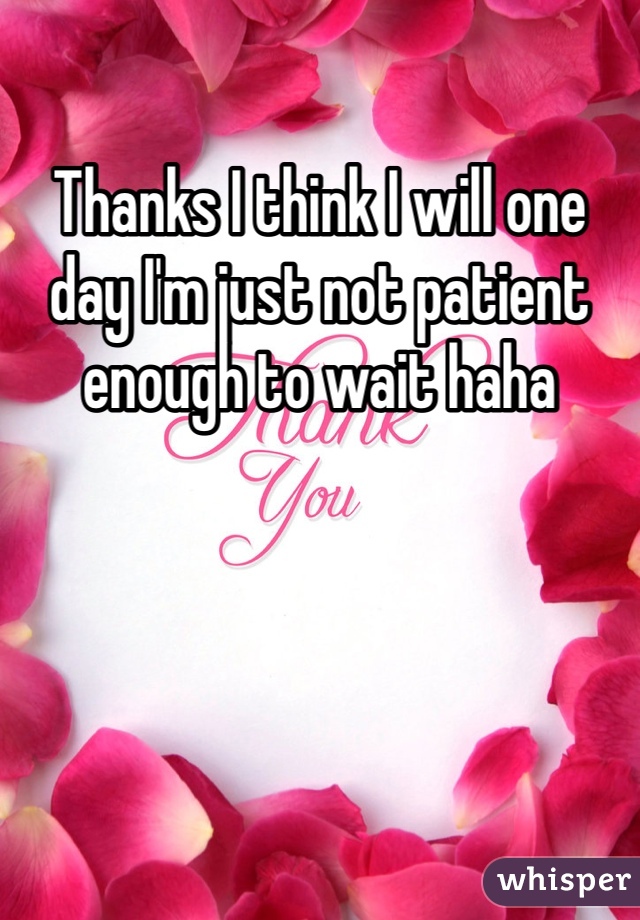 Thanks I think I will one day I'm just not patient enough to wait haha