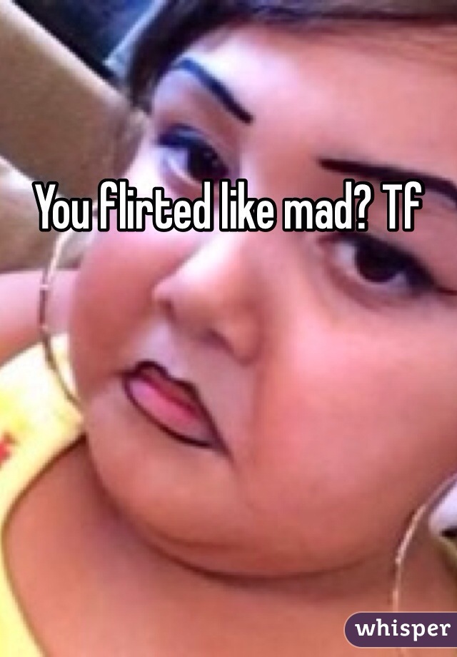 You flirted like mad? Tf