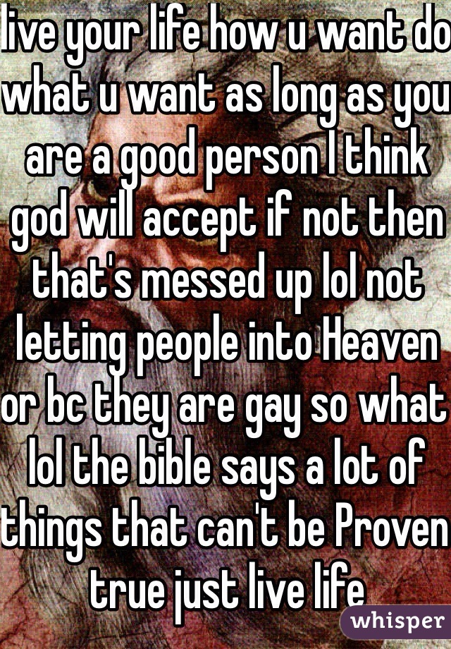 live your life how u want do what u want as long as you are a good person I think god will accept if not then that's messed up lol not letting people into Heaven or bc they are gay so what lol the bible says a lot of things that can't be Proven true just live life