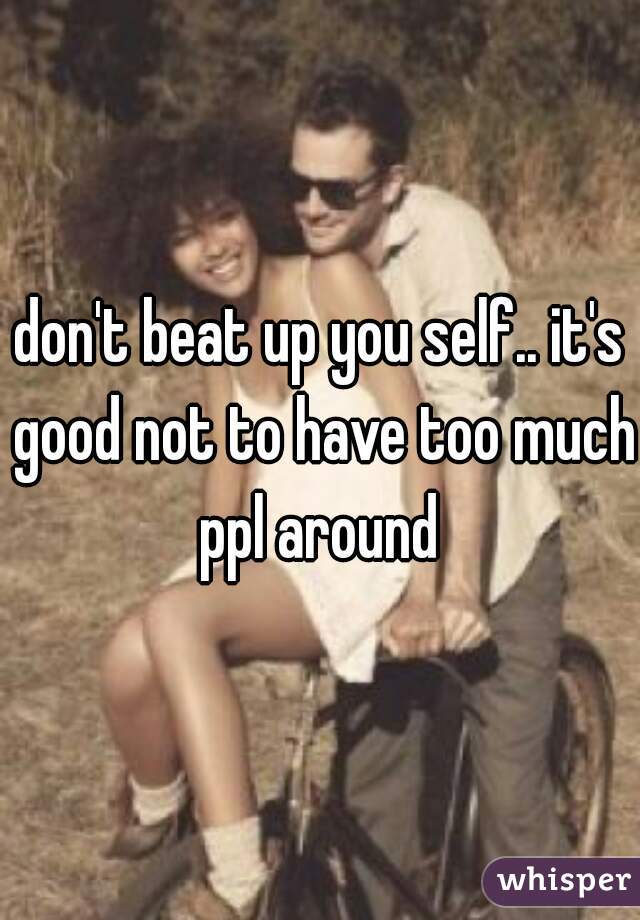 don't beat up you self.. it's good not to have too much ppl around 