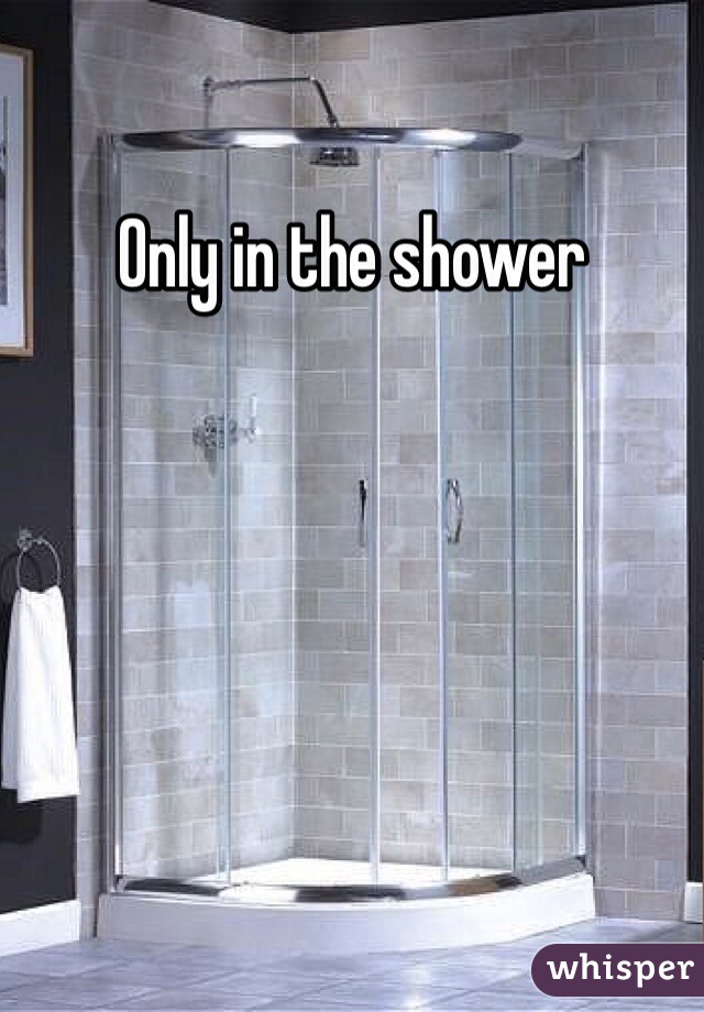 Only in the shower 