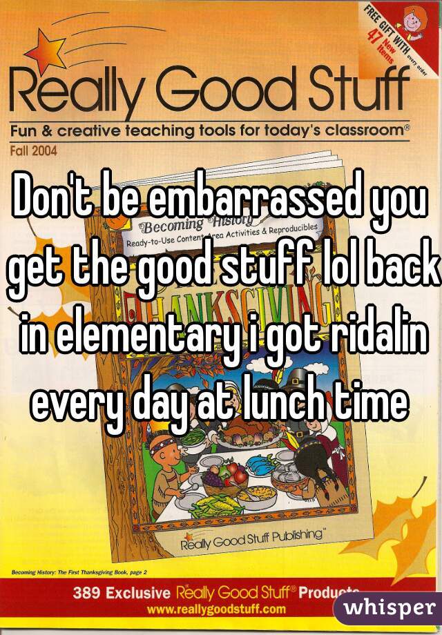 Don't be embarrassed you get the good stuff lol back in elementary i got ridalin every day at lunch time 