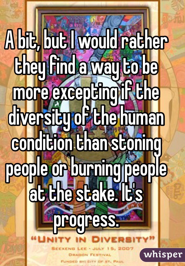 A bit, but I would rather they find a way to be more excepting if the diversity of the human condition than stoning people or burning people at the stake. It's progress.