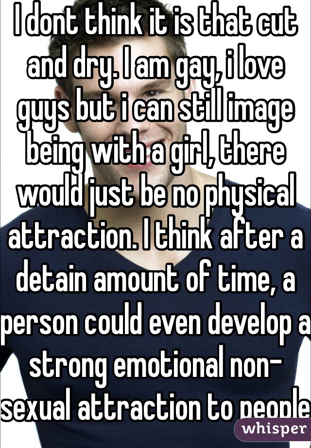 I dont think it is that cut and dry. I am gay, i love guys but i can still image being with a girl, there would just be no physical attraction. I think after a detain amount of time, a person could even develop a strong emotional non-sexual attraction to people outside of their sexual orientation.