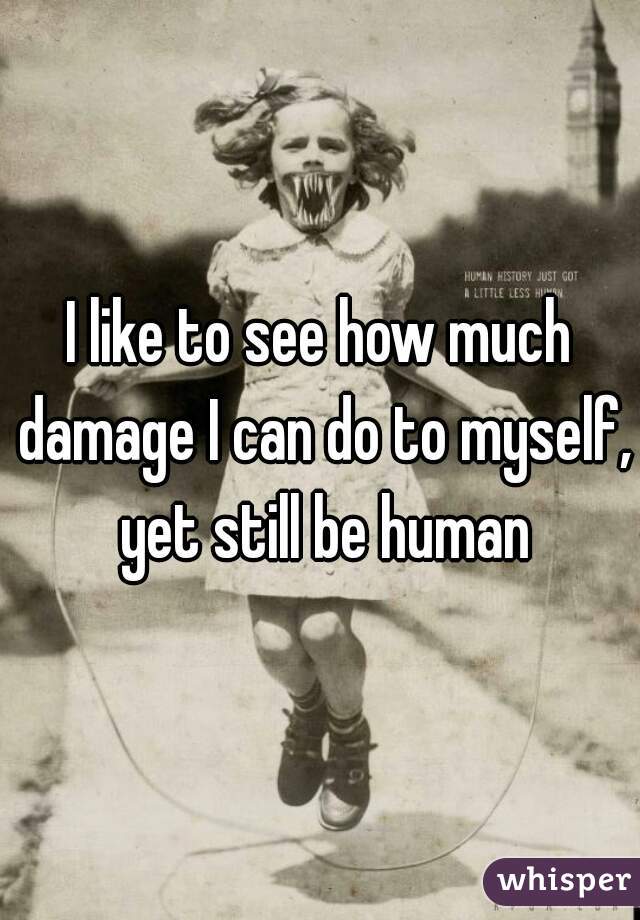I like to see how much damage I can do to myself, yet still be human