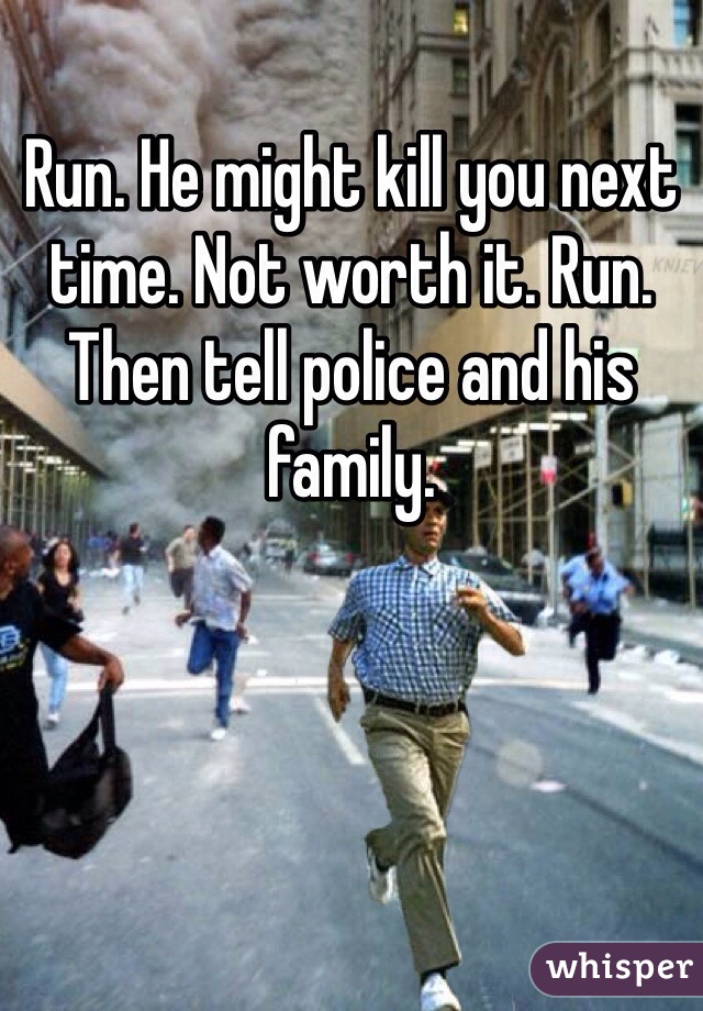 Run. He might kill you next time. Not worth it. Run. Then tell police and his family.