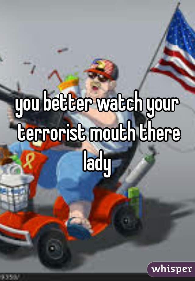 you better watch your terrorist mouth there lady 