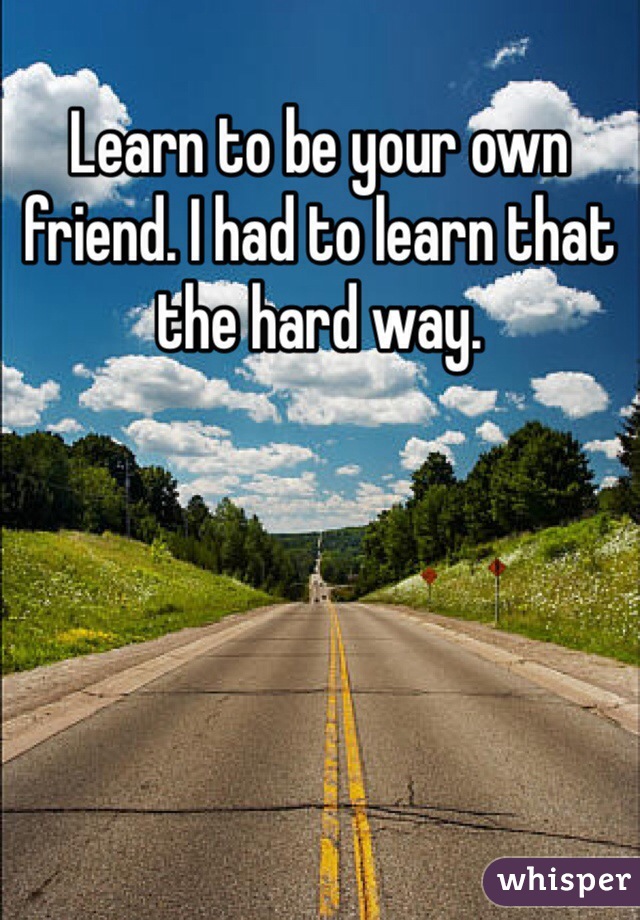 Learn to be your own friend. I had to learn that the hard way. 