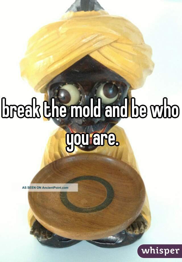 break the mold and be who you are.
