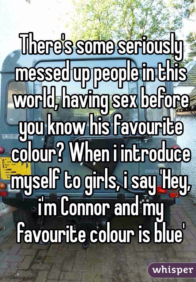 There's some seriously messed up people in this world, having sex before you know his favourite colour? When i introduce myself to girls, i say 'Hey, i'm Connor and my favourite colour is blue'