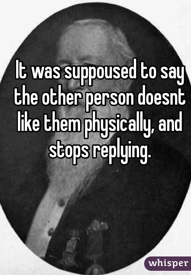 It was suppoused to say the other person doesnt like them physically, and stops replying. 