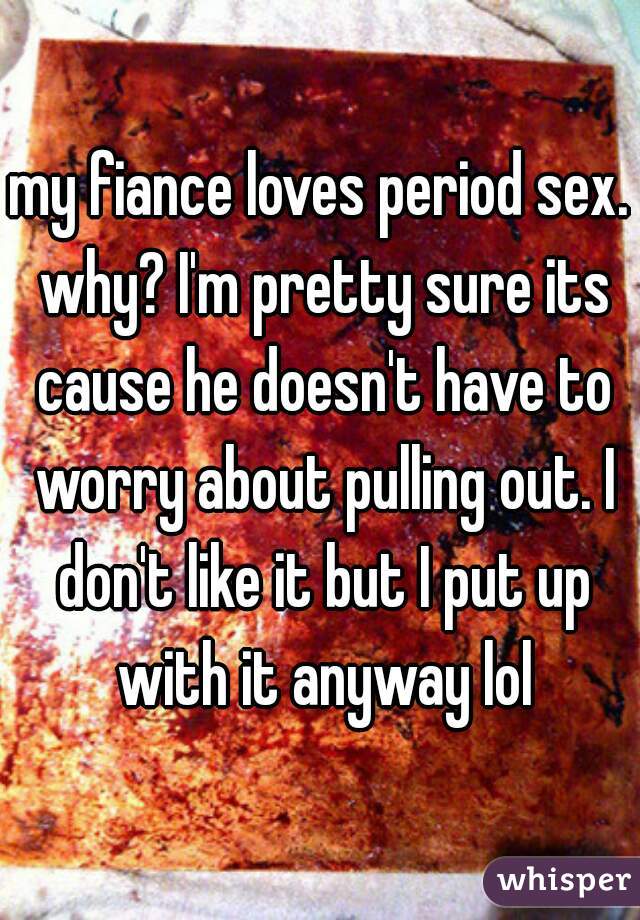my fiance loves period sex. why? I'm pretty sure its cause he doesn't have to worry about pulling out. I don't like it but I put up with it anyway lol