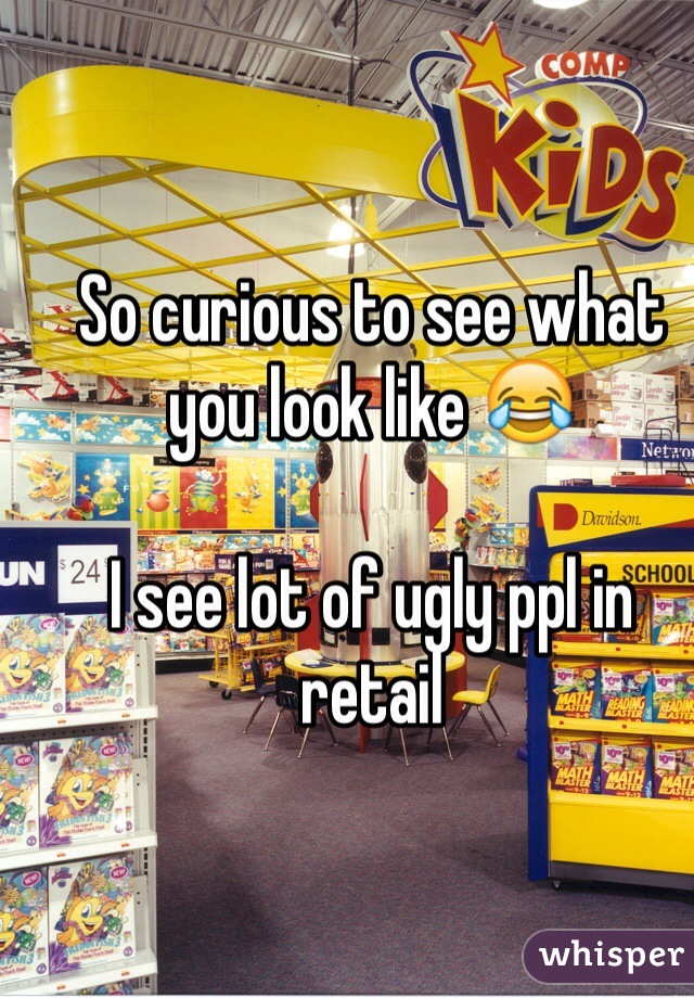 So curious to see what you look like 😂

I see lot of ugly ppl in retail 