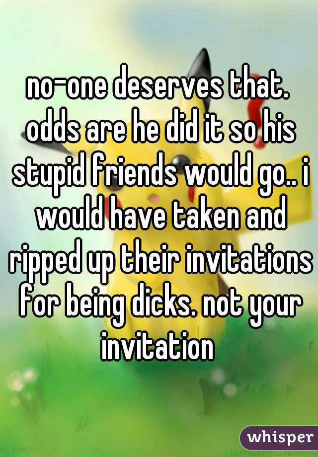 no-one deserves that. odds are he did it so his stupid friends would go.. i would have taken and ripped up their invitations for being dicks. not your invitation 