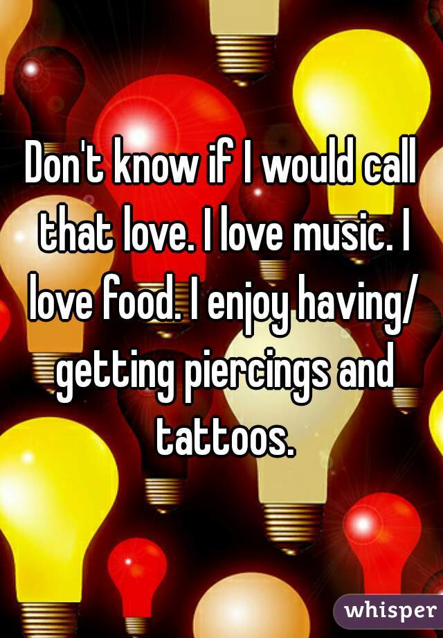 Don't know if I would call that love. I love music. I love food. I enjoy having/ getting piercings and tattoos.