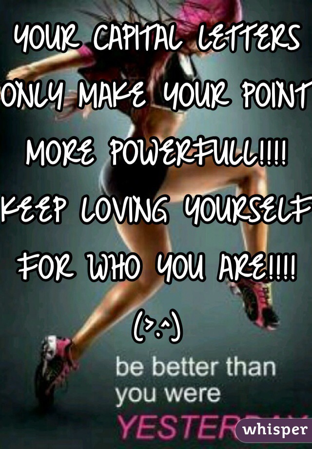 YOUR CAPITAL LETTERS ONLY MAKE YOUR POINT MORE POWERFULL!!!! 
KEEP LOVING YOURSELF FOR WHO YOU ARE!!!! 
(>.^) 