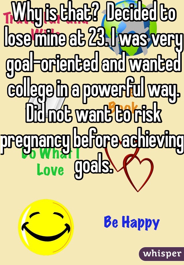 Why is that?  Decided to lose mine at 23. I was very goal-oriented and wanted college in a powerful way. Did not want to risk pregnancy before achieving goals. 