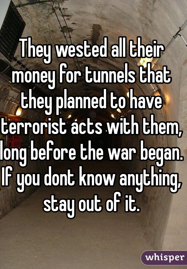 They wested all their money for tunnels that they planned to have terrorist acts with them, long before the war began.
If you dont know anything, stay out of it.