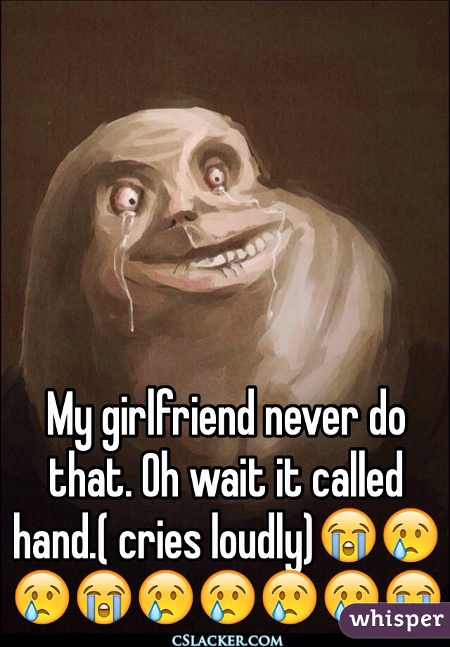 My girlfriend never do that. Oh wait it called hand.( cries loudly)😭😢😢😭😢😢😢😢😭