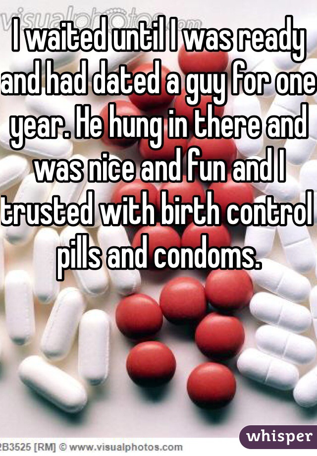 I waited until I was ready and had dated a guy for one year. He hung in there and was nice and fun and I trusted with birth control pills and condoms.  
