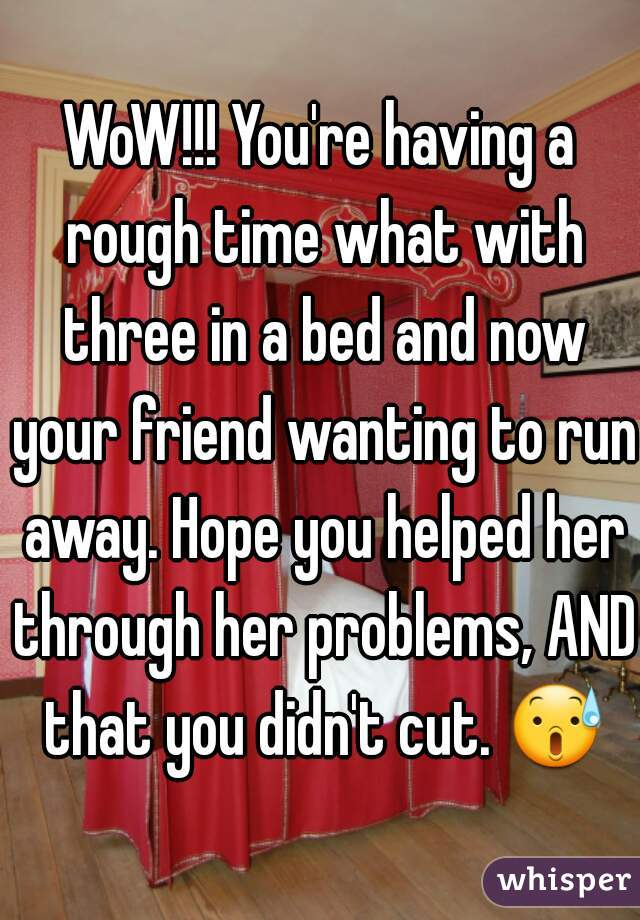WoW!!! You're having a rough time what with three in a bed and now your friend wanting to run away. Hope you helped her through her problems, AND that you didn't cut. 😰 
