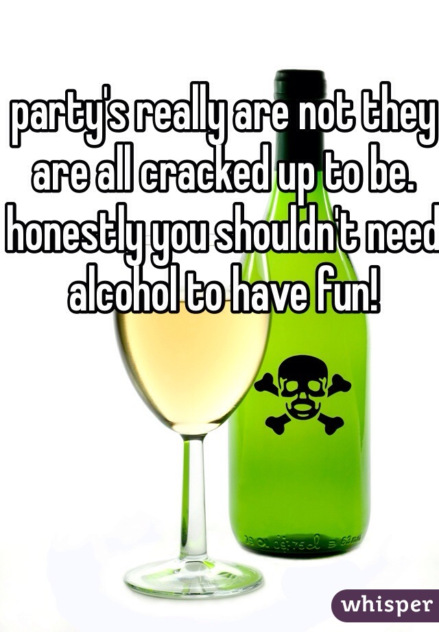party's really are not they are all cracked up to be. honestly you shouldn't need alcohol to have fun!